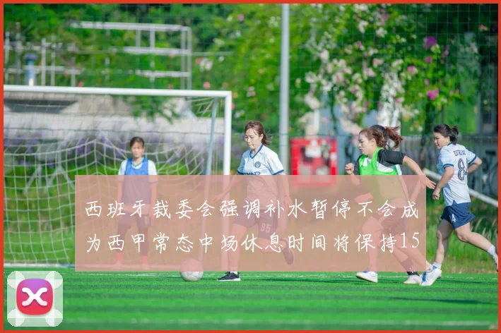 西班牙裁委会强调补水暂停不会成为西甲常态中场休息时间将保持15分钟不变